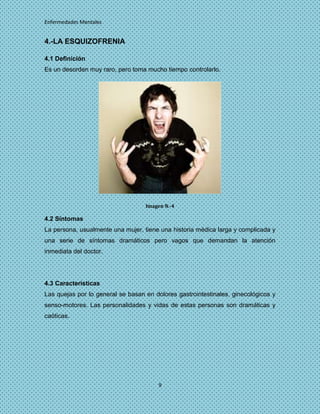 Enfermedades Mentales


4.-LA ESQUIZOFRENIA

4.1 Definición
Es un desorden muy raro, pero toma mucho tiempo controlarlo.




                                   Imagen N.-4

4.2 Síntomas
La persona, usualmente una mujer, tiene una historia médica larga y complicada y
una serie de síntomas dramáticos pero vagos que demandan la atención
inmediata del doctor.




4.3 Características
Las quejas por lo general se basan en dolores gastrointestinales, ginecológicos y
senso-motores. Las personalidades y vidas de estas personas son dramáticas y
caóticas.




                                        9
 