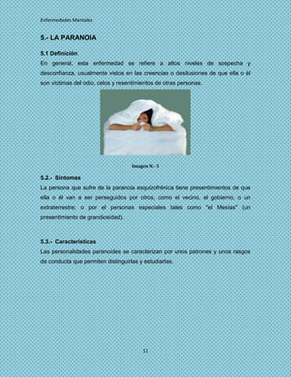 Enfermedades Mentales


5.- LA PARANOIA

5.1 Definición
En general, esta enfermedad se refiere a altos niveles de sospecha y
desconfianza, usualmente vistos en las creencias o desilusiones de que ella o él
son víctimas del odio, celos y resentimientos de otras personas.




                                    Imagen N.- 5

5.2.- Síntomas
La persona que sufre de la paranoia esquizofrénica tiene presentimientos de que
ella o él van a ser perseguidos por otros, como el vecino, el gobierno, o un
extraterrestre; o por el personas especiales tales como "el Mesías" (un
presentimiento de grandiosidad).



5.3.- Características
Las personalidades paranoides se caracterizan por unos patrones y unos rasgos
de conducta que permiten distinguirlas y estudiarlas.




                                        11
 