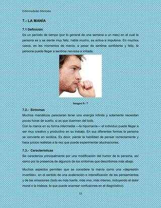 Enfermedades Mentales


7.- LA MANÍA

7.1 Definición
Es un período de tiempo (por lo general de una semana a un mes) en el cual la
persona es y se siente muy feliz, habla mucho, es activa e impulsiva. En muchos
casos, en los momentos de manía, a pesar de sentirse confidente y feliz, la
persona puede llegar a sentirse nerviosa e irritada.




                                     Imagen N.- 7

7.2.- Síntomas
Muchos maniáticos parecieran tener una energía infinita y solamente necesitan
pocas horas de sueño, si es que duermen del todo.
Con la manía en su forma intermedia —la hipomanía— el individuo puede llegar a
ser muy creativo y productivo en su trabajo. En sus diferentes formas la persona
se convierte en sicótica. Es decir, pierde la habilidad de pensar correctamente y
hace juicios realistas a la vez que puede experimentar alucinaciones.

7.3.- Características
Se caracteriza principalmente por una modificación del humor de la persona, así
como por la presencia de alguno/s de los síntomas que describimos más abajo.

Muchos aspectos permiten que se considere la manía como una «depresión
invertida», en el sentido de una aceleración e intensificación de los pensamientos
y de las emociones (todo es más fuerte, más vivo, más intenso, incluyendo el dolor
moral o la tristeza, lo que puede acarrear confusiones en el diagnóstico).

                                         15
 