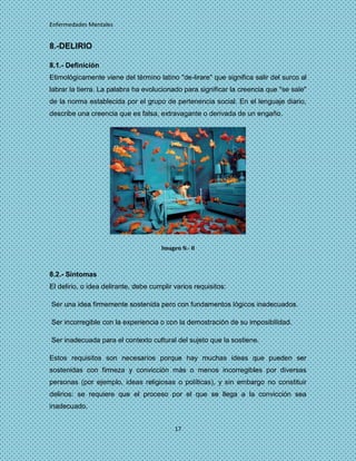 Enfermedades Mentales


8.-DELIRIO

8.1.- Definición
Etimológicamente viene del término latino "de-lirare" que significa salir del surco al
labrar la tierra. La palabra ha evolucionado para significar la creencia que "se sale"
de la norma establecida por el grupo de pertenencia social. En el lenguaje diario,
describe una creencia que es falsa, extravagante o derivada de un engaño.




                                      Imagen N.- 8



8.2.- Síntomas
El delirio, o idea delirante, debe cumplir varios requisitos:

Ser una idea firmemente sostenida pero con fundamentos lógicos inadecuados.

Ser incorregible con la experiencia o con la demostración de su imposibilidad.

Ser inadecuada para el contexto cultural del sujeto que la sostiene.

Estos requisitos son necesarios porque hay muchas ideas que pueden ser
sostenidas con firmeza y convicción más o menos incorregibles por diversas
personas (por ejemplo, ideas religiosas o políticas), y sin embargo no constituir
delirios: se requiere que el proceso por el que se llega a la convicción sea
inadecuado.


                                           17
 