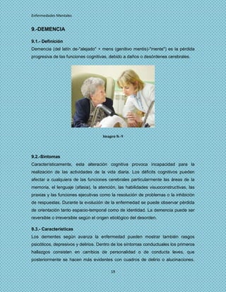 Enfermedades Mentales


9.-DEMENCIA

9.1.- Definición
Demencia (del latín de-"alejado" + mens (genitivo mentis)-"mente") es la pérdida
progresiva de las funciones cognitivas, debido a daños o desórdenes cerebrales.




                                     Imagen N.-9




9.2.-Sintomas
Característicamente, esta alteración cognitiva provoca incapacidad para la
realización de las actividades de la vida diaria. Los déficits cognitivos pueden
afectar a cualquiera de las funciones cerebrales particularmente las áreas de la
memoria, el lenguaje (afasia), la atención, las habilidades visuoconstructivas, las
praxias y las funciones ejecutivas como la resolución de problemas o la inhibición
de respuestas. Durante la evolución de la enfermedad se puede observar pérdida
de orientación tanto espacio-temporal como de identidad. La demencia puede ser
reversible o irreversible según el origen etiológico del desorden.

9.3.- Características
Los dementes según avanza la enfermedad pueden mostrar también rasgos
psicóticos, depresivos y delirios. Dentro de los síntomas conductuales los primeros
hallazgos consisten en cambios de personalidad o de conducta leves, que
posteriormente se hacen más evidentes con cuadros de delirio o alucinaciones.

                                         19
 