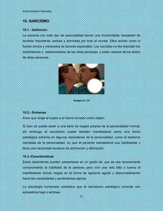 Enfermedades Mentales


10. NARCISMO

10.1.- Definición
La persona con este tipo de personalidad tienen una incontrolable necesidad de
sentirse importante, exitosa y admirada por todo el mundo. Ellos actúan como si
fueran únicos y merecidos de favores especiales. Los narcistas no les importan los
sentimientos o resentimientos de las otras personas, y están celosos de los éxitos
de otras personas.




                                   Imagen N.-10



10.2.- Síntomas
Amor que dirige el sujeto a sí mismo tomado como objeto.

Si bien se puede aludir a una serie de rasgos propios de la personalidad normal,
sin embargo el narcisismo puede también manifestarse como una forma
patológica extrema en algunos desórdenes de la personalidad, como el trastorno
narcisista de la personalidad, en que el paciente sobreestima sus habilidades y
tiene una necesidad excesiva de admiración y afirmación.

10.3.-Caracteristicas
Estos desórdenes pueden presentarse en un grado tal, que se vea severamente
comprometida la habilidad de la persona para vivir una vida feliz o buena al
manifestarse dichos rasgos en la forma de egoísmo agudo y desconsideración
hacia las necesidades y sentimientos ajenos.

La psicología humanista considera que el narcisismo patológico coincide con
autoestima baja o errónea.
                                       21
 