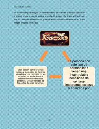 Enfermedades Mentales


En su uso coloquial designa un enamoramiento de sí mismo o vanidad basado en
la imagen propia o ego. La palabra procede del antiguo mito griego sobre el joven
Narciso, de especial hermosura, quien se enamoró insaciablemente de su propia
imagen reflejada en el agua.




                                NARCISMO




                                                            La persona con
                                                              este tipo de
     Ellos actúan como si fueran
                                                             personalidad
   únicos y merecidos de favores                               tienen una
  especiales. Los narcistas no les                           incontrolable
     importan los sentimientos o
      resentimientos de las otras                            necesidad de
   personas, y están celosos de                                  sentirse
    los éxitos de otras personas.
                                                          importante, exitosa
                                                            y admirada por
                                                            todo el mundo.




                                       22
 