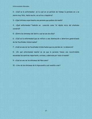 Enfermedades Mentales


2.- ¿Cuál es la enfermedad en la cual en un período de tiempo la persona es y se

siente muy feliz, habla mucho, es activa e impulsiva?

3.- ¿Qué síntoma experimenta una persona que padece de manía?

4.- ¿Qué enfermedad También es          conocido como "el rápido inicio del síndrome

cerebral?

5.- ¿Entre los síntomas del delirio cual es uno de ellos?

6.- ¿Cuál es la enfermedad que se refiere a una disminución o deterioro generalizado

de las facultades intelectuales?

7.- ¿Cuál es una de las facultades intelectuales que se pierden en la demencia?

8.- ¿En qué enfermedad mental se da que la persona tienen una incontrolable

necesidad de sentirse importante, exitosa y admirada por todo el mundo?

9.- ¿Cual es uno de los síntomas del Narcismo?

10.- ¿Uno de los síntomas de la hipocondría cual vendría a ser?




                                            27
 