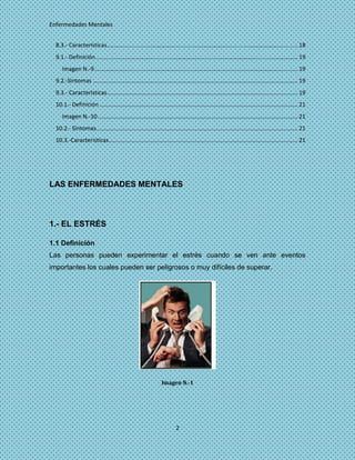 Enfermedades Mentales


  8.3.- Características ....................................................................................................................... 18
  9.1.- Definición .............................................................................................................................. 19
     Imagen N.-9 ............................................................................................................................... 19
  9.2.-Sintomas ................................................................................................................................ 19
  9.3.- Características ....................................................................................................................... 19
  10.1.- Definición ............................................................................................................................ 21
     Imagen N.-10 ............................................................................................................................. 21
  10.2.- Síntomas.............................................................................................................................. 21
  10.3.-Caracteristicas ...................................................................................................................... 21




LAS ENFERMEDADES MENTALES



1.- EL ESTRÉS

1.1 Definición
Las personas pueden experimentar el estrés cuando se ven ante eventos
importantes los cuales pueden ser peligrosos o muy difíciles de superar.




                                                               Imagen N.-1




                                                                        2
 