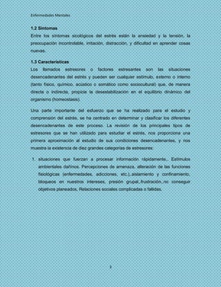 Enfermedades Mentales


1.2 Síntomas
Entre los síntomas sicológicos del estrés están la ansiedad y la tensión, la
preocupación incontrolable, irritación, distracción, y dificultad en aprender cosas
nuevas.

1.3 Características
Los     llamados   estresores   o   factores   estresantes   son   las   situaciones
desencadenantes del estrés y pueden ser cualquier estímulo, externo o interno
(tanto físico, químico, acústico o somático como sociocultural) que, de manera
directa o indirecta, propicie la desestabilización en el equilibrio dinámico del
organismo (homeostasis).

Una parte importante del esfuerzo que se ha realizado para el estudio y
comprensión del estrés, se ha centrado en determinar y clasificar los diferentes
desencadenantes de este proceso. La revisión de los principales tipos de
estresores que se han utilizado para estudiar el estrés, nos proporciona una
primera aproximación al estudio de sus condiciones desencadenantes, y nos
muestra la existencia de diez grandes categorías de estresores:

1. situaciones que fuerzan a procesar información rápidamente,. Estímulos
      ambientales dañinos. Percepciones de amenaza, alteración de las funciones
      fisiológicas (enfermedades, adicciones, etc.),.aislamiento y confinamiento,
      bloqueos en nuestros intereses, presión grupal,.frustración,.no conseguir
      objetivos planeados, Relaciones sociales complicadas o fallidas.




                                          3
 