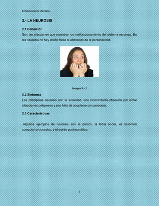Enfermedades Mentales


2.- LA NEUROSIS

2.1 Definición
Son las afecciones que muestran un malfuncionamiento del sistema nervioso. En
las neurosis no hay lesión física ni alteración de la personalidad.




                                     Imagen N.- 2

2.2 Síntomas
Las principales neurosis son la ansiedad, una incontrolable obsesión por evitar
situaciones peligrosas y una falta de acoplarse con personas.

2.3 Características


Algunos ejemplos de neurosis son el pánico, la fobia social, el desorden
compulsivo-obsesivo, y el estrés postraumático.




                                          5
 