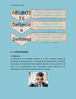 Enfermedades Mentales


                                • Algunos ejemplos de neurosis son
  NEUROS                             el pánico, la fobia social, el
                                 desorden compulsivo-obsesivo, y el

     IS                                 estrés postraumático.
                                 • Son las afecciones que muestran
                                       un malfuncionamiento del

  Definició                                sistema nervioso.
                                   • En las neurosis no hay lesión

      n                                física ni alteración de la
                                              personalidad.
                                • Incontrolable obsesión por evitar
                                  situaciones peligrosas y una falta
                                      de acoplarse con personas.
  Síntomas                      • Algunos ejemplos de neurosis son
                                          el pánico, la fobia.



3.- LA HIPOCONDRÍA

3.1 Definición
La hipocondría es un desorden neurótico en el cual la persona canaliza las
ansiedades, las preocupaciones y los pensamientos obsesivos para convencerse
de que tiene una enfermedad física específica (ejemplo: el cáncer del colon). Es
decir que los hipocondríacos están preocupados porque padecen de una
enfermedad, aunque informes médicos indiquen lo contrario.




                                       6
 