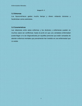 Enfermedades Mentales


                                  Imagen N.- 3

3.2 Síntomas
Los hipocondríacos gastan mucho tiempo y dinero visitando doctores y
haciéndose varios exámenes.




3.2 Características
Las relaciones entre estos enfermos y los doctores y enfermeras pueden en
muchos casos ser conflictivas; hasta el punto en que una verdadera enfermedad
puede llegar a no ser diagnosticada por aquellas personas que están cansadas de
atender enfermos mentales que previamente han insistido en una enfermedad que
no existe.




                                       7
 