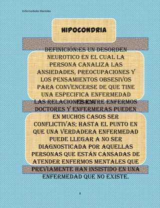 Enfermedades Mentales




                        HIPOCONDRIA

           Definición:Es un desorden
            neurotico en el cual la
             persona canaliza las
        ansiedades, preocupaciones y
         los pensamientos obsesivos
        para convencerse de que tine
         una especifica enfermedad
       Las relaciones entre enfermos
                     física     .


       doctores y enfermeras pueden
              en muchos casos ser
       conflictivas; hasta el punto en
      que una verdadera enfermedad
             puede llegar a no ser
        diagnosticada por aquellas
      personas que están cansadas de
      atender enfermos mentales que
      previamente han insistido en una
          enfermedad que no existe.

                            8
 