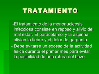 TRATAMIENTO -El tratamiento de la mononucleosis infecciosa consiste en reposo y alivio del mal estar. El paracetamol y la aspirina alivian la fiebre y el dolor de garganta. - Debe evitarse un exceso de la actividad física durante el primer mes para evitar la posibilidad de una rotura del bazo.