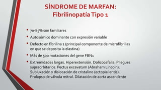 SÍNDROME DE MARFAN:
Fibrilinopatía Tipo 1
• 70-85% son familiares
• Autosómico dominante con expresión variable
• Defecto en fibrilina 1 (principal componente de microfibrillas
en que se deposita la elastina)

• Más de 500 mutaciones del gene FBN1
• Extremidades largas. Hiperextensión. Dolicocefalia. Pliegues
supraorbitarios. Pectus excavatum (Abraham Lincoln).
Subluxación y dislocación de cristalino (ectopia lentis).
Prolapso de válvula mitral. Dilatación de aorta ascendente

 