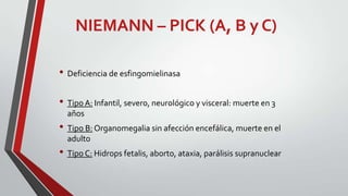 NIEMANN – PICK (A, B y C)
• Deficiencia de esfingomielinasa
• Tipo A: Infantil, severo, neurológico y visceral: muerte en 3
años

• Tipo B: Organomegalia sin afección encefálica, muerte en el
adulto

• Tipo C: Hidrops fetalis, aborto, ataxia, parálisis supranuclear

 