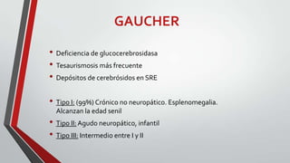 GAUCHER
• Deficiencia de glucocerebrosidasa
• Tesaurismosis más frecuente
• Depósitos de cerebrósidos en SRE
• Tipo I: (99%) Crónico no neuropático. Esplenomegalia.
Alcanzan la edad senil

• Tipo II: Agudo neuropático, infantil
• Tipo III: Intermedio entre I y II

 