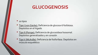 GLUCOGENOSIS
• 10 tipos
• Tipo I (von Gierke): Deficiencia de glucosa-6 fosfatasa.
Depósitos en el hígado

• Tipo II (Pompe): Deficiencia de glucosidasa lisosomal.
Depósitos generalizados y en corazón

• Tipo V (McArdle): Deficiencia de fosforilasa. Depósitos en
músculo esquelético

 