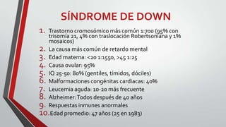 SÍNDROME DE DOWN
1.

Trastorno cromosómico más común 1:700 (95% con
trisomía 21, 4% con traslocación Robertsoniana y 1%
mosaicos)
2. La causa más común de retardo mental
3. Edad materna: <20 1:1550, >45 1:25
4. Causa ovular: 95%
5. IQ 25-50: 80% (gentiles, tímidos, dóciles)
6. Malformaciones congénitas cardiacas: 40%
7. Leucemia aguda: 10-20 más frecuente
8. Alzheimer: Todos después de 40 años
9. Respuestas inmunes anormales
10.Edad promedio: 47 años (25 en 1983)

 