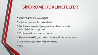 SÍNDROME DE KLINEFELTER
• 47XXY (82%), mosaico (15%)
• 1:500 en nacimientos masculinos
• Hábitus eunucoide. Hipogonadismo. Ginecomastia.
Infertilidad o azoospermia

• IQ disminuido sin retardo mental
• Elevación de HFS y estradiol. Disminución de testosterona
• Ca de mama (20 veces más frecuente)
• LES

 
