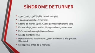 SÍNDROME DE TURNER
• 45X0 (57%), 45XX (14%), mosaicos (29%)
• 1:2000 nacimientos femeninos
• Edema de manos y pies. Cuello palmeado (higroma coli)
• Estatura baja, tórax ancho, hipogonadismo, amenorrea
• Enfermedades congénitas cardiacas
• Estado mental normal
• Hipotiroidismo autoinmune (50%). Intolerancia a la glucosa.
Obesidad

• Menopausia antes de la menarca

 