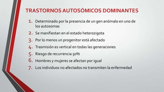 TRASTORNOS AUTOSÓMICOS DOMINANTES

1.

Determinado por la presencia de un gen anómalo en uno de
los autosomas

2.
3.
4.
5.
6.
7.

Se manifiestan en el estado heterozigota
Por lo menos un progenitor está afectado
Trasmisión es vertical en todas las generaciones
Riesgo de recurrencia 50%
Hombres y mujeres se afectan por igual
Los individuos no afectados no transmiten la enfermedad

 