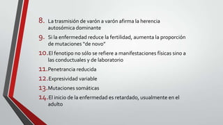 8.

La trasmisión de varón a varón afirma la herencia
autosómica dominante

9.

Si la enfermedad reduce la fertilidad, aumenta la proporción
de mutaciones “de novo”

10.El fenotipo no sólo se refiere a manifestaciones físicas sino a
las conductuales y de laboratorio

11.Penetrancia reducida
12.Expresividad variable
13.Mutaciones somáticas
14.El inicio de la enfermedad es retardado, usualmente en el
adulto

 