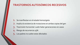 TRASTORNOS AUTOSÓMICOS RECESIVOS

1.
2.
3.
4.
5.

Se manifiestan en el estado homozigota
Implica la existencia de mutaciones en ambas copias del gen
Trasmisión horizontal: suele haber generaciones sin casos

Riesgo de recurrencia 25%
Los padres no suelen estar afectados

 