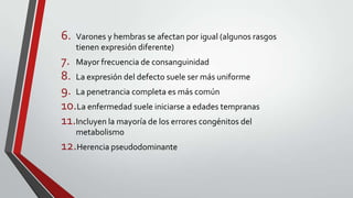 6.

Varones y hembras se afectan por igual (algunos rasgos
tienen expresión diferente)

7. Mayor frecuencia de consanguinidad
8. La expresión del defecto suele ser más uniforme
9. La penetrancia completa es más común
10.La enfermedad suele iniciarse a edades tempranas
11.Incluyen la mayoría de los errores congénitos del
metabolismo

12.Herencia pseudodominante

 