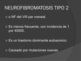NEUROFIBROMATOSIS TIPO 2
 o NF del VIII par craneal.
 Es menos frecuente, con incidencia de 1
por 40000.
 Es un trastorno dominante autosomico.
 Causado por mutaciones nuevas.
 