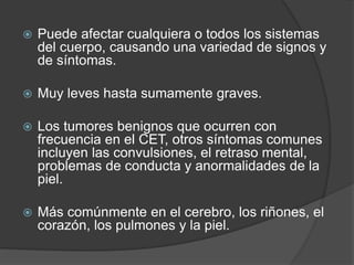  Puede afectar cualquiera o todos los sistemas
del cuerpo, causando una variedad de signos y
de síntomas.
 Muy leves hasta sumamente graves.
 Los tumores benignos que ocurren con
frecuencia en el CET, otros síntomas comunes
incluyen las convulsiones, el retraso mental,
problemas de conducta y anormalidades de la
piel.
 Más comúnmente en el cerebro, los riñones, el
corazón, los pulmones y la piel.
 