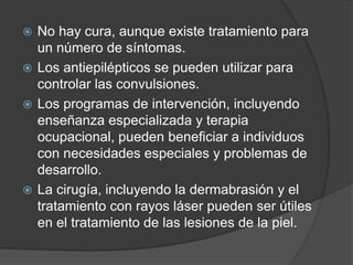 No hay cura, aunque existe tratamiento para
un número de síntomas.
 Los antiepilépticos se pueden utilizar para
controlar las convulsiones.
 Los programas de intervención, incluyendo
enseñanza especializada y terapia
ocupacional, pueden beneficiar a individuos
con necesidades especiales y problemas de
desarrollo.
 La cirugía, incluyendo la dermabrasión y el
tratamiento con rayos láser pueden ser útiles
en el tratamiento de las lesiones de la piel.
 