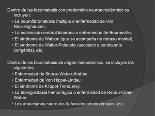 Dentro de las facomatosis con predominio neuroectodérmico se
incluyen:
• La neurofibromatosis múltiple o enfermedad de Von
Recklinghausen.
• La esclerosis cerebral tuberosa o enfermedad de Bourneville.
• El síndrome de Watson (que se acompaña de retraso mental).
• El síndrome de Walter-Polansky (asociado a cardiopatía
congénita), etc.
Dentro de las facomatosis de origen mesodérmico, se incluyen las
siguientes:
• Enfermedad de Sturge-Weber-Krabbe.
• Enfermedad de Von Hippel-Lindau.
• El síndrome de Klippel-Trenaunay.
• La telangiectasia hemorrágica o enfermedad de Rendu-Osler-
Weber.
• Los aneurismas neuro-óculo-faciales arteriovenosos, etc.
 