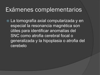 Exámenes complementarios
 La tomografía axial computarizada y en
especial la resonancia magnética son
útiles para identificar anomalías del
SNC como atrofia cerebral focal o
generalizada y la hipoplasia o atrofia del
cerebelo
 