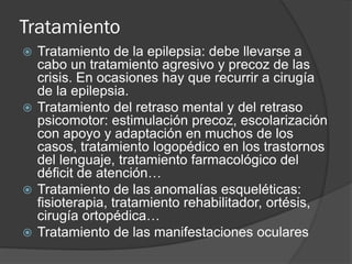 Tratamiento
 Tratamiento de la epilepsia: debe llevarse a
cabo un tratamiento agresivo y precoz de las
crisis. En ocasiones hay que recurrir a cirugía
de la epilepsia.
 Tratamiento del retraso mental y del retraso
psicomotor: estimulación precoz, escolarización
con apoyo y adaptación en muchos de los
casos, tratamiento logopédico en los trastornos
del lenguaje, tratamiento farmacológico del
déficit de atención…
 Tratamiento de las anomalías esqueléticas:
fisioterapia, tratamiento rehabilitador, ortésis,
cirugía ortopédica…
 Tratamiento de las manifestaciones oculares
 
