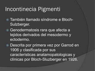 Incontinecia Pigmenti
 También llamado síndrome e Bloch-
Sulzberger.
 Genodermatosis rara que afecta a
tejidos derivados del mesodermo y
ectodermo.
 Descrita por primera vez por Garrod en
1906 y clasificada por sus
características anatamopatologicas y
clínicas por Bloch-Sluzberger en 1926.
 