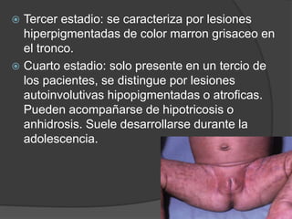  Tercer estadio: se caracteriza por lesiones
hiperpigmentadas de color marron grisaceo en
el tronco.
 Cuarto estadio: solo presente en un tercio de
los pacientes, se distingue por lesiones
autoinvolutivas hipopigmentadas o atroficas.
Pueden acompañarse de hipotricosis o
anhidrosis. Suele desarrollarse durante la
adolescencia.
 