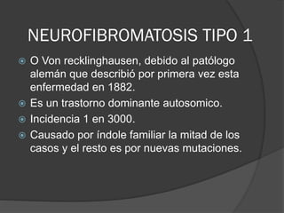 NEUROFIBROMATOSIS TIPO 1
 O Von recklinghausen, debido al patólogo
alemán que describió por primera vez esta
enfermedad en 1882.
 Es un trastorno dominante autosomico.
 Incidencia 1 en 3000.
 Causado por índole familiar la mitad de los
casos y el resto es por nuevas mutaciones.
 