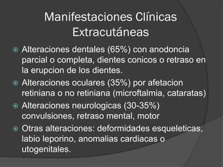 Manifestaciones Clínicas
Extracutáneas
 Alteraciones dentales (65%) con anodoncia
parcial o completa, dientes conicos o retraso en
la erupcion de los dientes.
 Alteraciones oculares (35%) por afetacion
retiniana o no retiniana (microftalmia, cataratas)
 Alteraciones neurologicas (30-35%)
convulsiones, retraso mental, motor
 Otras alteraciones: deformidades esqueleticas,
labio leporino, anomalias cardiacas o
utogenitales.
 