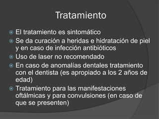 Tratamiento
 El tratamiento es sintomático
 Se da curación a heridas e hidratación de piel
y en caso de infección antibióticos
 Uso de laser no recomendado
 En caso de anomalías dentales tratamiento
con el dentista (es apropiado a los 2 años de
edad)
 Tratamiento para las manifestaciones
oftálmicas y para convulsiones (en caso de
que se presenten)
 