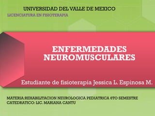 ENFERMEDADES
NEUROMUSCULARES
Estudiante de fisioterapia Jessica L. Espinosa M.
UNIVERSIDAD DEL VALLE DE MEXICO
MATERIA:REHABILITACION NEUROLOGICA PEDIATRICA 6TO SEMESTRE
CATEDRATICO: LIC. MARIANA CANTU
LICENCIATURA EN FISIOTERAPIA
 