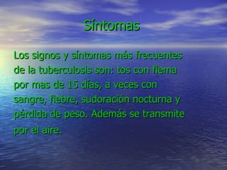 Síntomas  Los signos y síntomas más frecuentes de la tuberculosis son: tos con flema por mas de 15 días, a veces con sangre, fiebre, sudoración nocturna y pérdida de peso. Además se transmite por el aire.   