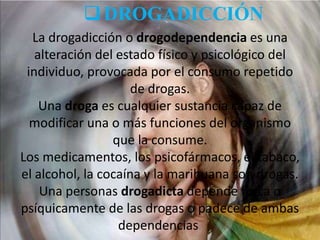  DROGADICCIÓN
La drogadicción o drogodependencia es una
alteración del estado físico y psicológico del
individuo, provocada por el consumo repetido
de drogas.
Una droga es cualquier sustancia capaz de
modificar una o más funciones del organismo
que la consume.
Los medicamentos, los psicofármacos, el tabaco,
el alcohol, la cocaína y la marihuana son drogas.
Una personas drogadicta depende física o
psíquicamente de las drogas o padece de ambas
dependencias.

 