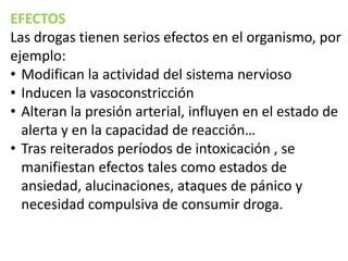 EFECTOS
Las drogas tienen serios efectos en el organismo, por
ejemplo:
• Modifican la actividad del sistema nervioso
• Inducen la vasoconstricción
• Alteran la presión arterial, influyen en el estado de
alerta y en la capacidad de reacción…
• Tras reiterados períodos de intoxicación , se
manifiestan efectos tales como estados de
ansiedad, alucinaciones, ataques de pánico y
necesidad compulsiva de consumir droga.

 