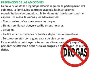 PREVENCIÓN DE LAS ADICCIONES
La prevención de la drogodependencia requiere la participación del
gobierno, la familia, los centro educativos, las instituciones
especializadas y la comunidad. Es fundamental que las personas, en
especial los niños, las niñas y los adolescentes:
. Conozcan los daños que causan las drogas.
. Sientan confianza, apoyo y cariño en sus hogares.
. Estudien.
. Participen en actividades culturales, deportivas o recreativas.
. Se comprometan con alguna causa de bien común.
Estas medidas contribuyen a tener una alta autoestima y a que las
personas se atrevan a decir NO a las drogas y a todo lo que los pueda
dañar.

 