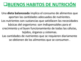 BUENOS HABITOS DE NUTRICIÓN
Una dieta balanceada implica el consumo de alimentos que
aportan las cantidades adecuadas de nutrientes.
Los nutrientes son sustancias que satisfacen las necesidades
básicas del organismo: son indispensables para el
crecimiento y el buen funcionamiento de todas las células,
tejidos, órganos y sistemas.
Las cantidades de nutrientes que se requieren diariamente
se obtienen de los alimentos que se consumen .

 