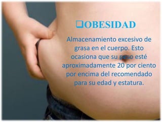 OBESIDAD
Almacenamiento excesivo de
grasa en el cuerpo. Esto
ocasiona que su peso esté
aproximadamente 20 por ciento
por encima del recomendado
para su edad y estatura.

 