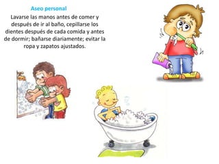 Aseo personal
Lavarse las manos antes de comer y
después de ir al baño, cepillarse los
dientes después de cada comida y antes
de dormir; bañarse diariamente; evitar la
ropa y zapatos ajustados.

 