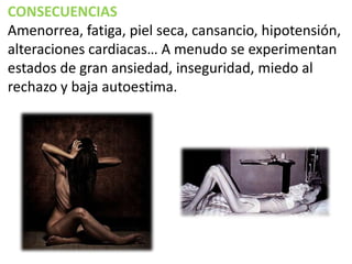 CONSECUENCIAS
Amenorrea, fatiga, piel seca, cansancio, hipotensión,
alteraciones cardiacas… A menudo se experimentan
estados de gran ansiedad, inseguridad, miedo al
rechazo y baja autoestima.

 