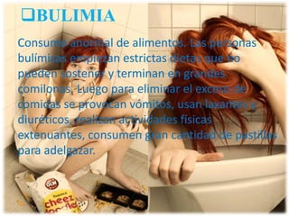 BULIMIA
Consumo anormal de alimentos. Las personas
bulímicas empiezan estrictas dietas que no
pueden sostener y terminan en grandes
comilonas. Luego para eliminar el exceso de
comidas se provocan vómitos, usan laxantes y
diuréticos, realizan actividades físicas
extenuantes, consumen gran cantidad de pastillas
para adelgazar.

 