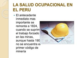 LA SALUD OCUPACIONAL EN
EL PERU
 El antecedente
inmediato mas
importante se
remonta a 1824,
cuando se suprime
el trabajo forzado
en las minas,
aunque hasta 1900
no se encuentra el
primer código de
minería
 