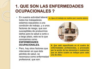 1. QUE SON LAS ENFERMEDADES
OCUPACIONALES ?
 En nuestra actividad laboral,
todos los trabajadores
estamos expuestos a una
condición de trabajo, y a unos
factores de riesgo, que son
susceptibles de producirnos
daños para la salud a corto o
a largo plazo, esto es lo que
conocemos como
ENFERMEDADES
OCUPACIONALES.
 Pero, hay otros factores que
intervienen en que ésta
pérdida de salud, se
reconozca como enfermedad
profesional, que son:
 