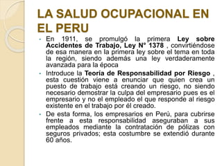 LA SALUD OCUPACIONAL EN
EL PERU
• En 1911, se promulgó la primera Ley sobre
Accidentes de Trabajo, Ley N° 1378 , convirtiéndose
de esa manera en la primera ley sobre el tema en toda
la región, siendo además una ley verdaderamente
avanzada para la época
• Introduce la Teoría de Responsabilidad por Riesgo ,
esta cuestión viene a enunciar que quien crea un
puesto de trabajo está creando un riesgo, no siendo
necesario demostrar la culpa del empresario pues es el
empresario y no el empleado el que responde al riesgo
existente en el trabajo por él creado.
• De esta forma, los empresarios en Perú, para cubrirse
frente a esta responsabilidad aseguraban a sus
empleados mediante la contratación de pólizas con
seguros privados; esta costumbre se extendió durante
60 años.
 